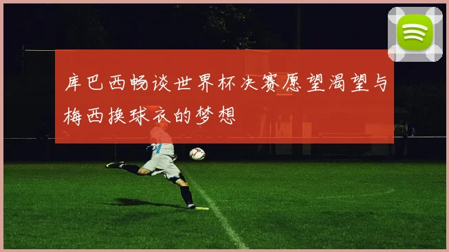 库巴西畅谈世界杯决赛愿望渴望与梅西换球衣的梦想