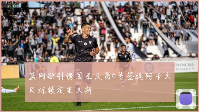 篮网欲引诱国王交易6号签选阿卡夫目标锁定里夫斯