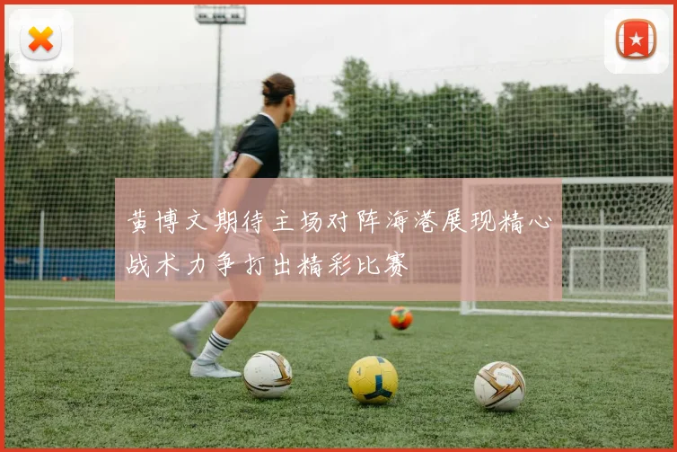 黄博文期待主场对阵海港展现精心战术力争打出精彩比赛