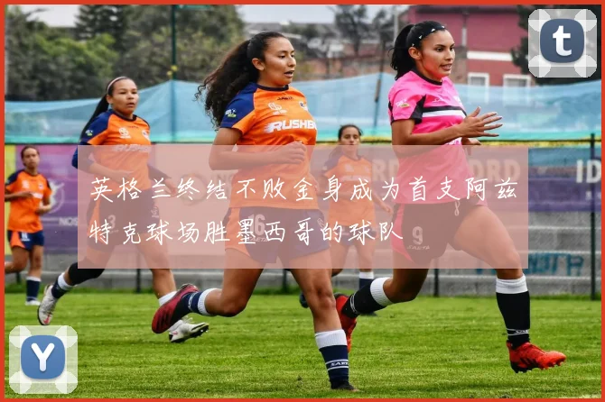 英格兰终结不败金身成为首支阿兹特克球场胜墨西哥的球队
