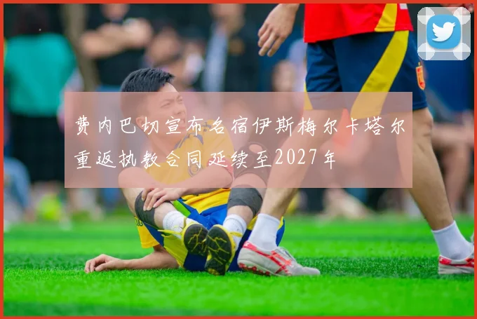 费内巴切宣布名宿伊斯梅尔卡塔尔重返执教合同延续至2027年