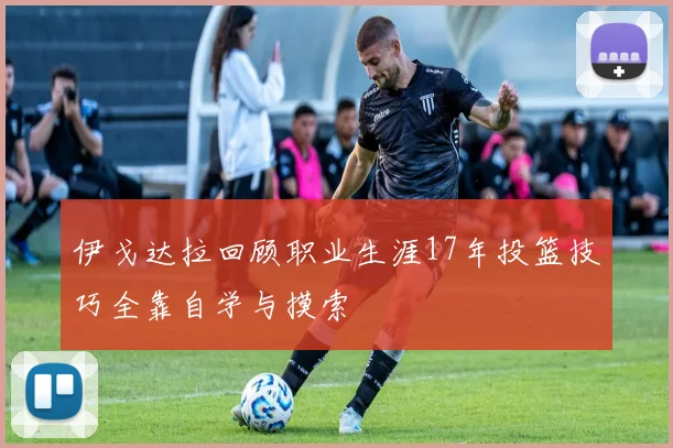 伊戈达拉回顾职业生涯17年投篮技巧全靠自学与摸索