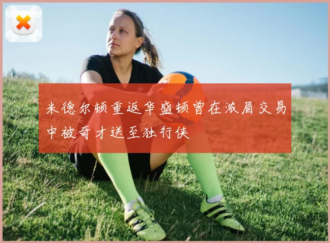 米德尔顿重返华盛顿曾在浓眉交易中被奇才送至独行侠