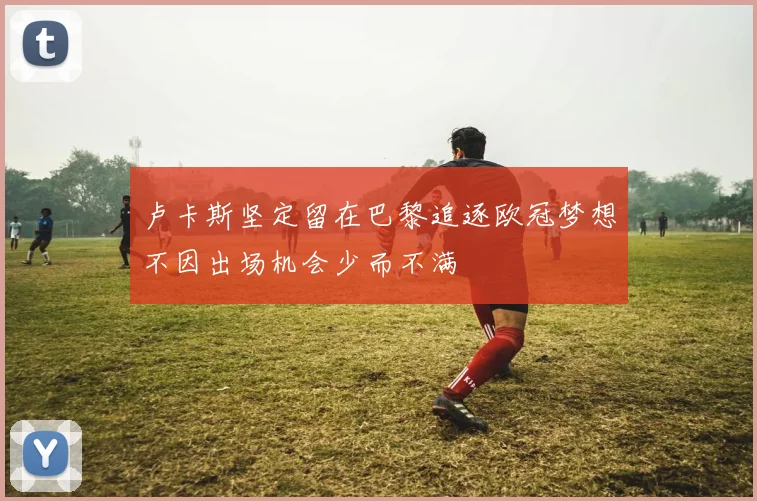 卢卡斯坚定留在巴黎追逐欧冠梦想不因出场机会少而不满