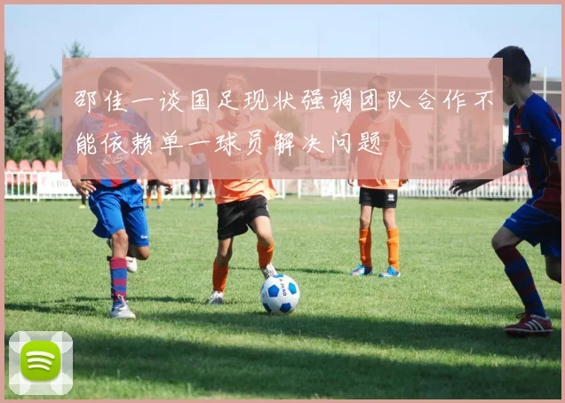 邵佳一谈国足现状强调团队合作不能依赖单一球员解决问题