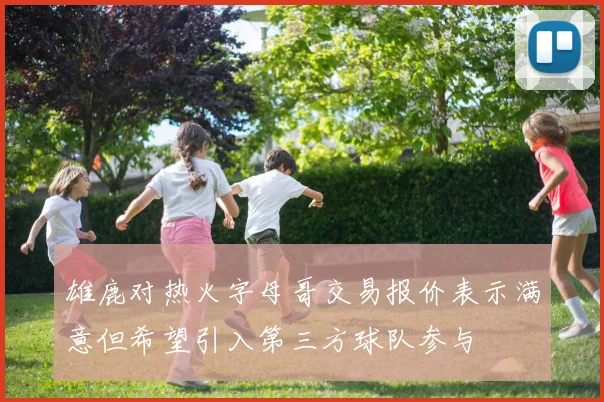 雄鹿对热火字母哥交易报价表示满意但希望引入第三方球队参与
