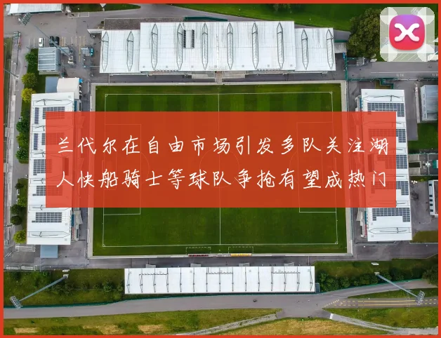 兰代尔在自由市场引发多队关注湖人快船骑士等球队争抢有望成热门球员