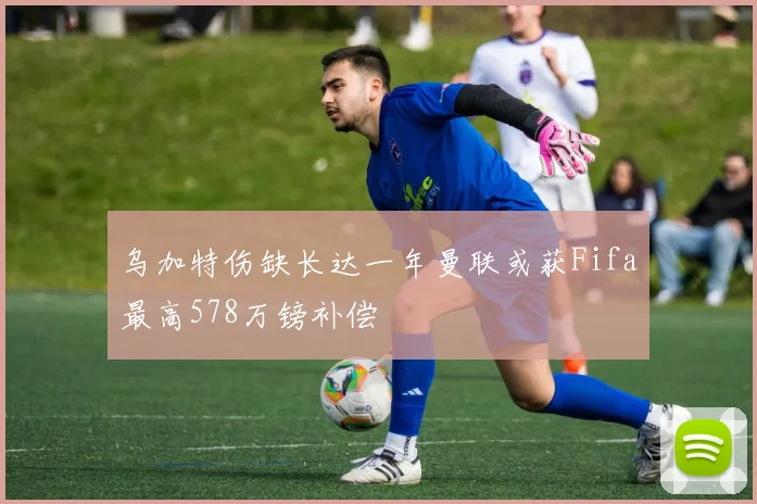 乌加特伤缺长达一年曼联或获Fifa最高578万镑补偿