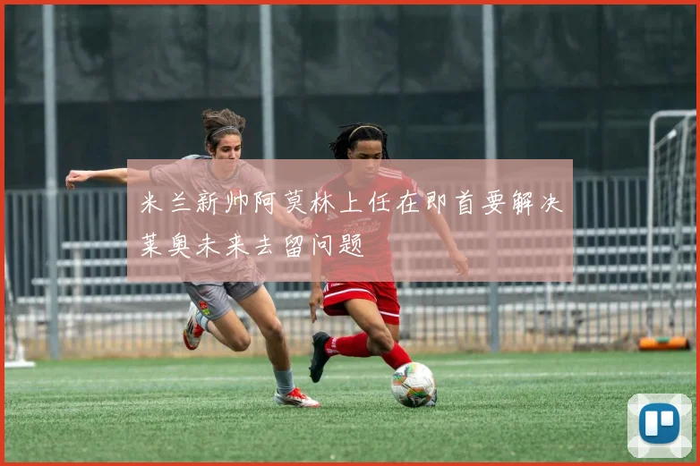 米兰新帅阿莫林上任在即首要解决莱奥未来去留问题