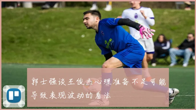郭士强谈王俊杰心理准备不足可能导致表现波动的看法