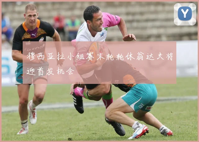 穆西亚拉小组赛末轮轮休翁达夫将迎首发机会